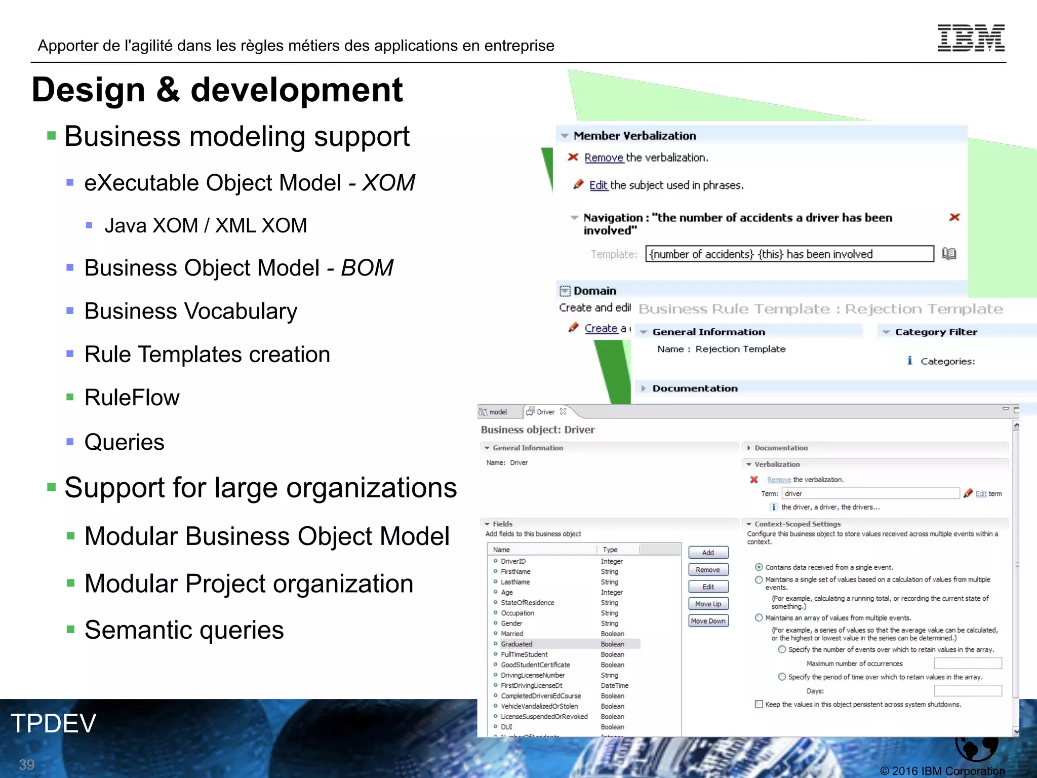 © 2016 IBM Corporation
Apporter de l'agilité dans les règles métiers des applications en entreprise
TPDEV
§ Business modeling support
§ eXecutable Object Model - XOM
§ Java XOM / XML XOM
§ Business Object Model - BOM
§ Business Vocabulary
§ Rule Templates creation
§ RuleFlow
§ Queries
§ Support for large organizations
§ Modular Business Object Model
§ Modular Project organization
§ Semantic queries
39
Design & development
 