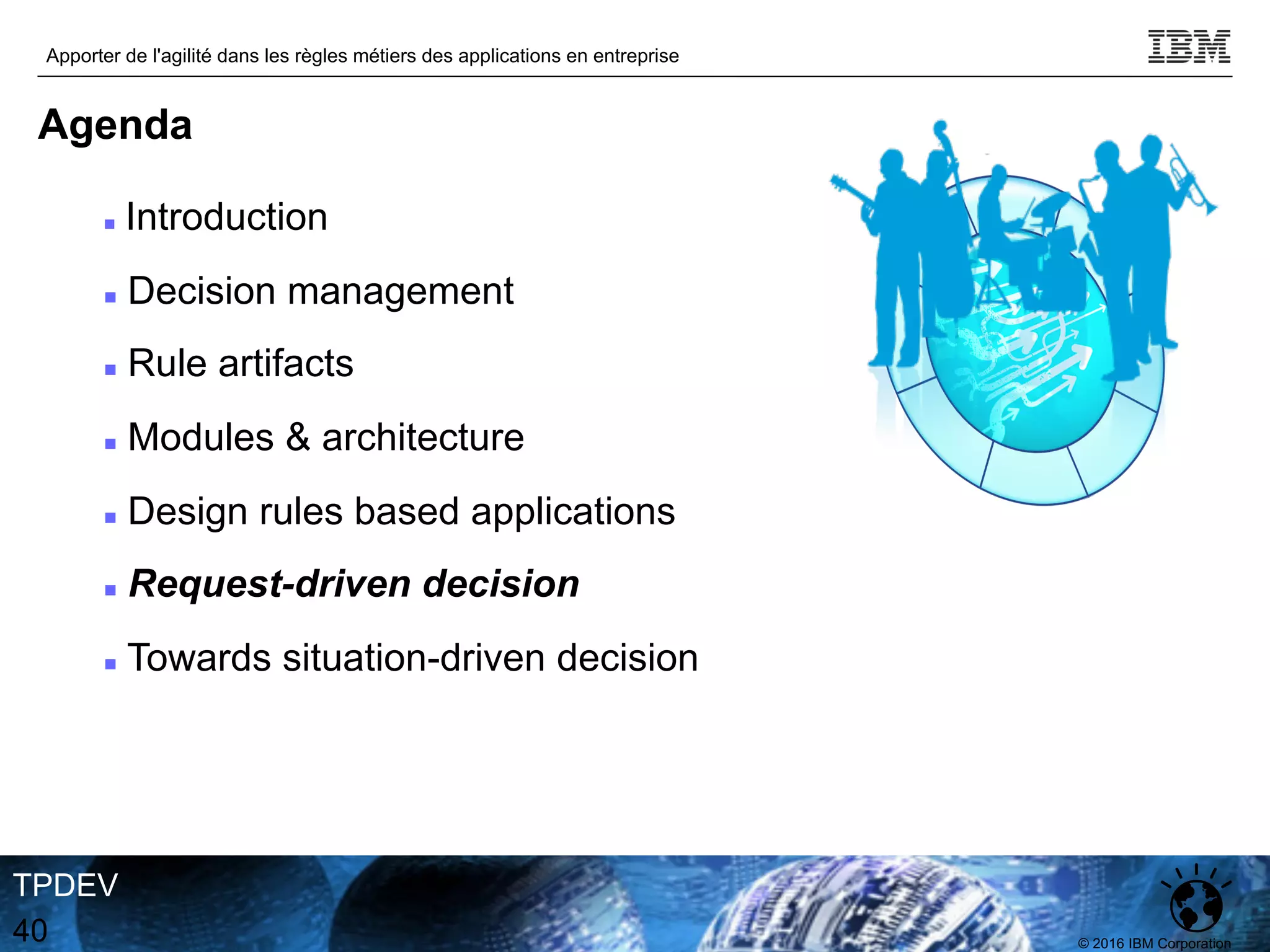 © 2016 IBM Corporation
Apporter de l'agilité dans les règles métiers des applications en entreprise
TPDEV
40
Agenda
n Introduction
n Decision management
n Rule artifacts
n Modules & architecture
n Design rules based applications
n Request-driven decision
n Towards situation-driven decision
 