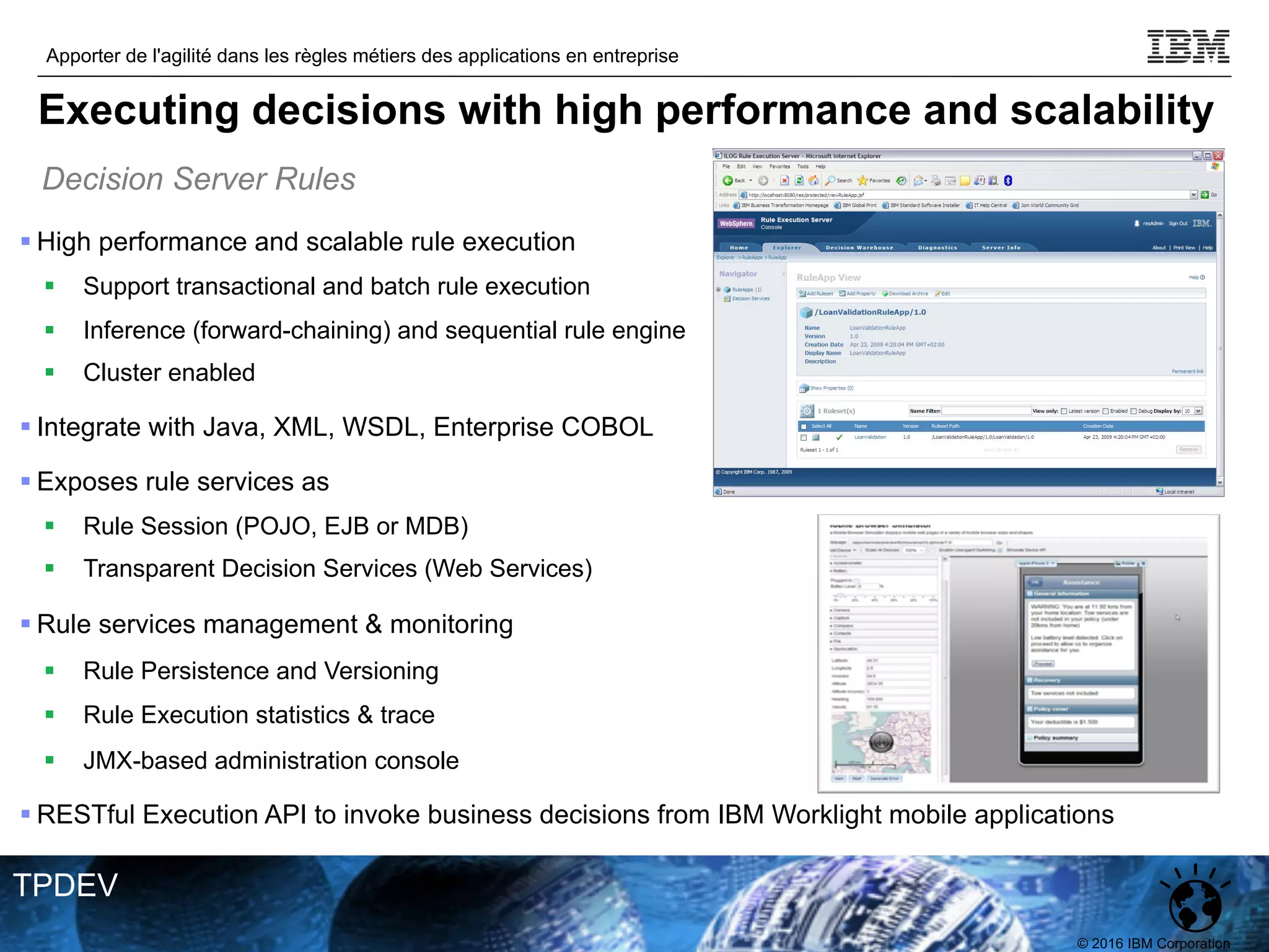 © 2016 IBM Corporation
Apporter de l'agilité dans les règles métiers des applications en entreprise
TPDEV
§ High performance and scalable rule execution
§ Support transactional and batch rule execution
§ Inference (forward-chaining) and sequential rule engine
§ Cluster enabled
§ Integrate with Java, XML, WSDL, Enterprise COBOL
§ Exposes rule services as
§ Rule Session (POJO, EJB or MDB)
§ Transparent Decision Services (Web Services)
§ Rule services management & monitoring
§ Rule Persistence and Versioning
§ Rule Execution statistics & trace
§ JMX-based administration console
§ RESTful Execution API to invoke business decisions from IBM Worklight mobile applications
Decision Server Rules
Executing decisions with high performance and scalability
 