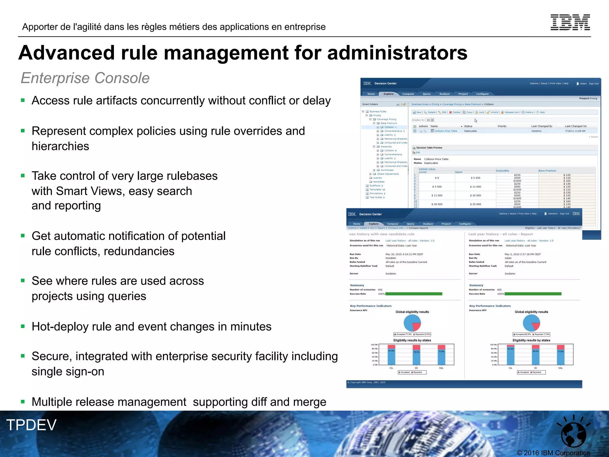 © 2016 IBM Corporation
Apporter de l'agilité dans les règles métiers des applications en entreprise
TPDEV
§ Access rule artifacts concurrently without conflict or delay
§ Represent complex policies using rule overrides and
hierarchies
§ Take control of very large rulebases
with Smart Views, easy search
and reporting
§ Get automatic notification of potential
rule conflicts, redundancies
§ See where rules are used across
projects using queries
§ Hot-deploy rule and event changes in minutes
§ Secure, integrated with enterprise security facility including
single sign-on
§ Multiple release management supporting diff and merge
Enterprise Console
Advanced rule management for administrators
 