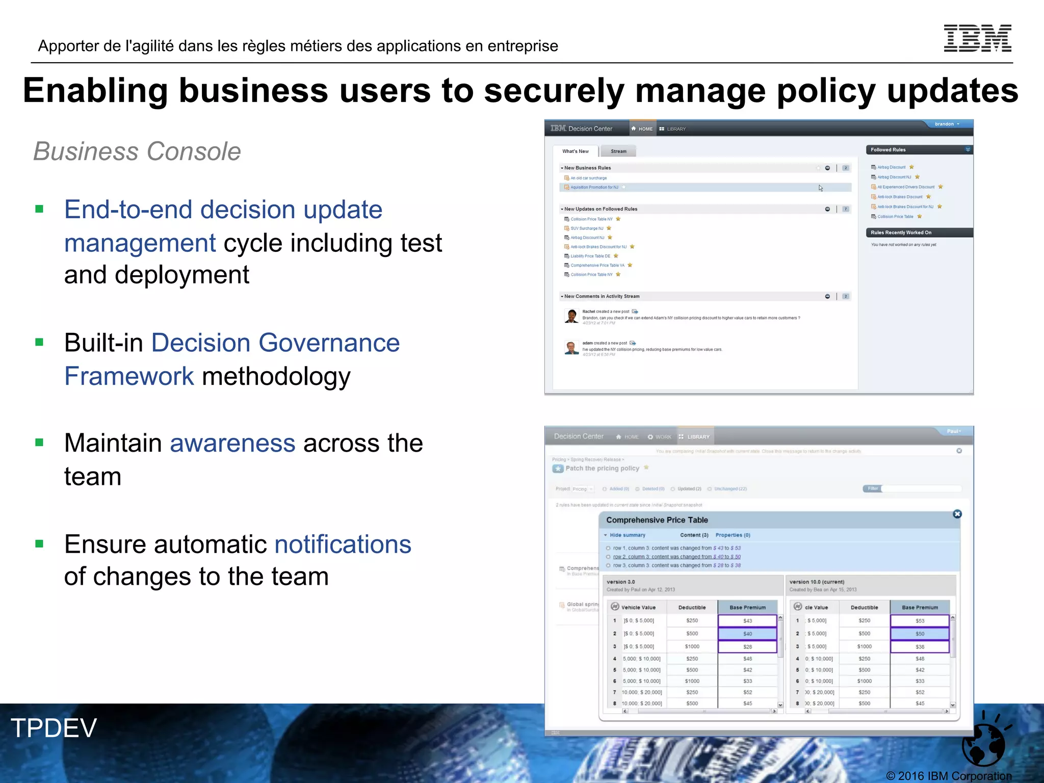 © 2016 IBM Corporation
Apporter de l'agilité dans les règles métiers des applications en entreprise
TPDEV
§ End-to-end decision update
management cycle including test
and deployment
§ Built-in Decision Governance
Framework methodology
§ Maintain awareness across the
team
§ Ensure automatic notifications
of changes to the team
Business Console
Intuitive, Easy, Fast
Enabling business users to securely manage policy updates
 