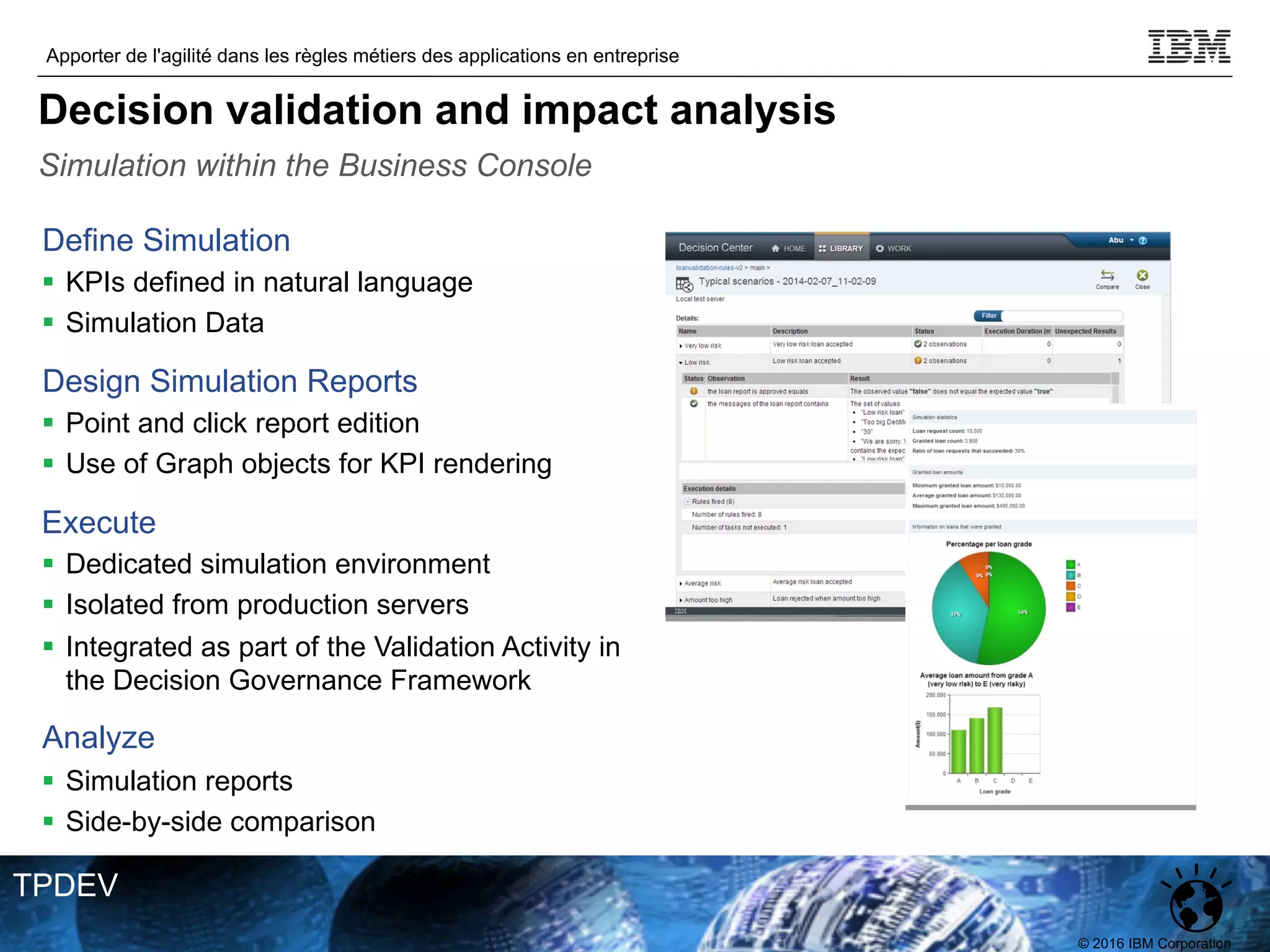 © 2016 IBM Corporation
Apporter de l'agilité dans les règles métiers des applications en entreprise
TPDEV
Define Simulation
§ KPIs defined in natural language
§ Simulation Data
Design Simulation Reports
§ Point and click report edition
§ Use of Graph objects for KPI rendering
Execute
§ Dedicated simulation environment
§ Isolated from production servers
§ Integrated as part of the Validation Activity in
the Decision Governance Framework
Analyze
§ Simulation reports
§ Side-by-side comparison
Simulation within the Business Console
Decision validation and impact analysis
 