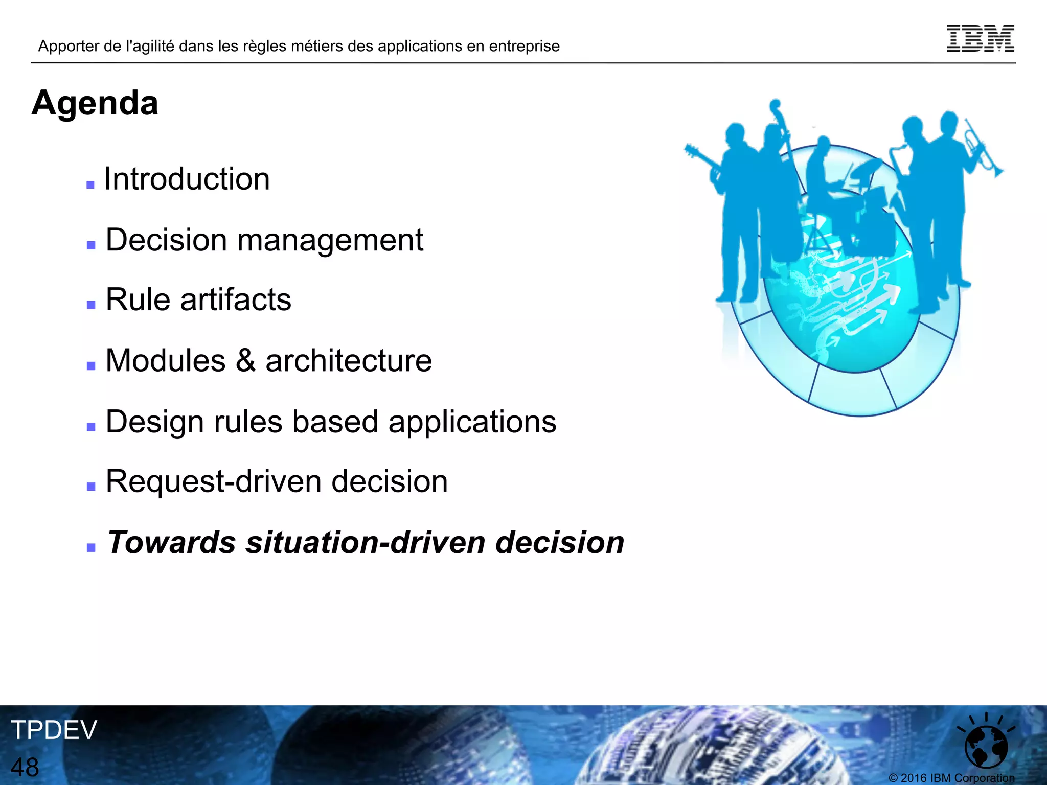 © 2016 IBM Corporation
Apporter de l'agilité dans les règles métiers des applications en entreprise
TPDEV
48
Agenda
n Introduction
n Decision management
n Rule artifacts
n Modules & architecture
n Design rules based applications
n Request-driven decision
n Towards situation-driven decision
 