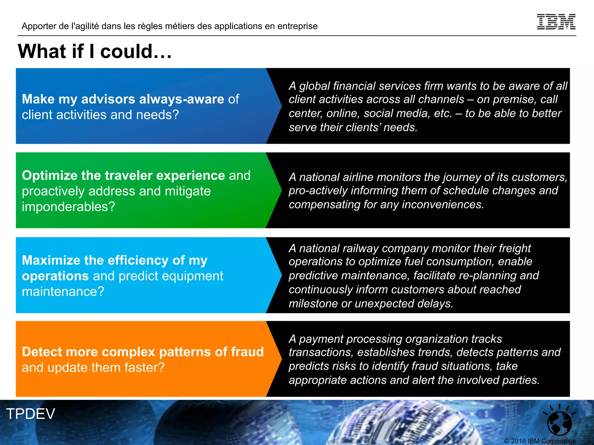 © 2016 IBM Corporation
Apporter de l'agilité dans les règles métiers des applications en entreprise
TPDEV
A national airline monitors the journey of its customers,
pro-actively informing them of schedule changes and
compensating for any inconveniences.
Optimize the traveler experience and
proactively address and mitigate
imponderables?
A national railway company monitor their freight
operations to optimize fuel consumption, enable
predictive maintenance, facilitate re-planning and
continuously inform customers about reached
milestone or unexpected delays.
Maximize the efficiency of my
operations and predict equipment
maintenance?
A global financial services firm wants to be aware of all
client activities across all channels – on premise, call
center, online, social media, etc. – to be able to better
serve their clients’ needs.
Make my advisors always-aware of
client activities and needs?
A payment processing organization tracks
transactions, establishes trends, detects patterns and
predicts risks to identify fraud situations, take
appropriate actions and alert the involved parties.
Detect more complex patterns of fraud
and update them faster?
What if I could…
 