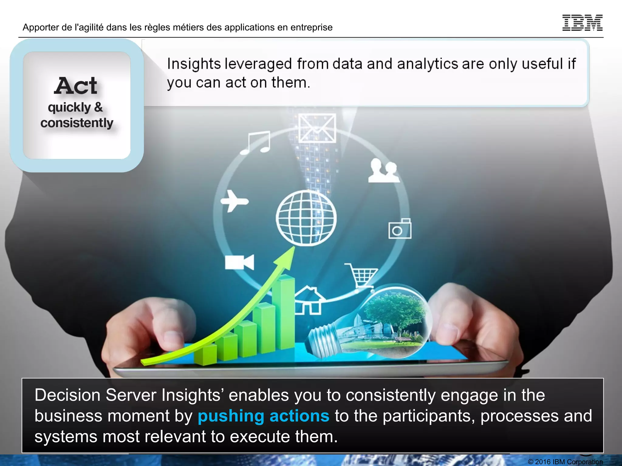 © 2016 IBM Corporation
Apporter de l'agilité dans les règles métiers des applications en entreprise
TPDEV
Decision Server Insights’ enables you to consistently engage in the
business moment by pushing actions to the participants, processes and
systems most relevant to execute them.
 