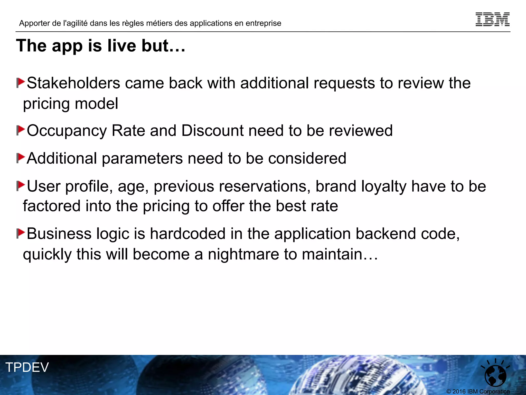 © 2016 IBM Corporation
Apporter de l'agilité dans les règles métiers des applications en entreprise
TPDEV
The app is live but…
Stakeholders came back with additional requests to review the
pricing model
Occupancy Rate and Discount need to be reviewed
Additional parameters need to be considered
User profile, age, previous reservations, brand loyalty have to be
factored into the pricing to offer the best rate
Business logic is hardcoded in the application backend code,
quickly this will become a nightmare to maintain…
 