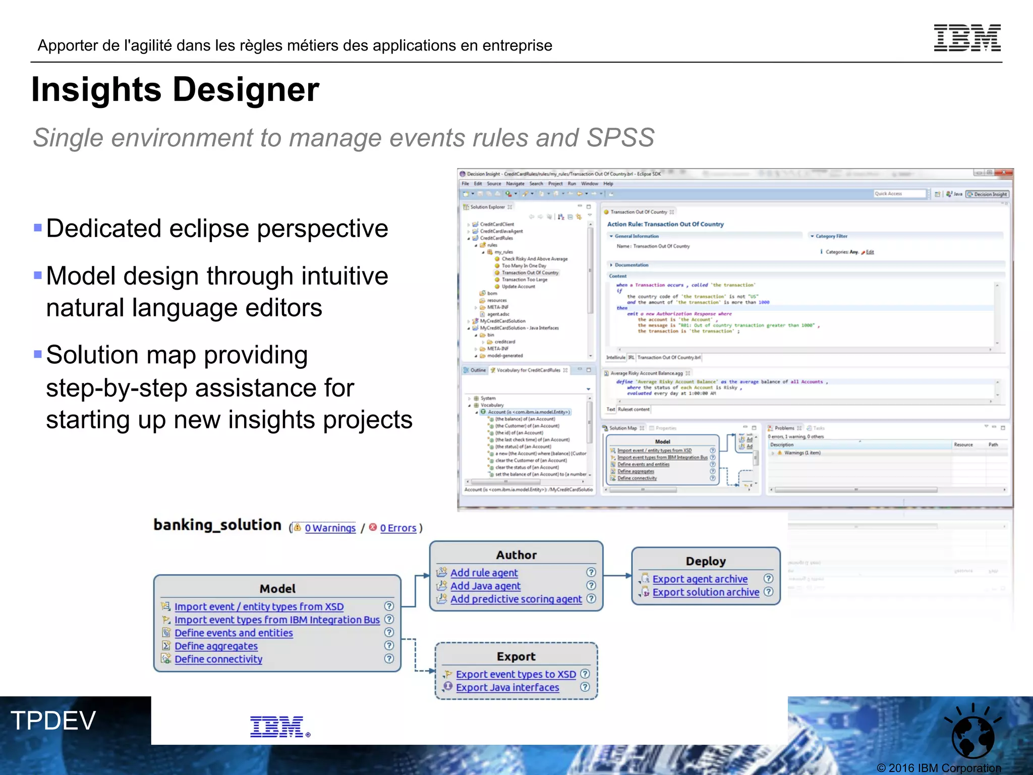 © 2016 IBM Corporation
Apporter de l'agilité dans les règles métiers des applications en entreprise
TPDEV
§Dedicated eclipse perspective
§Model design through intuitive
natural language editors
§Solution map providing
step-by-step assistance for
starting up new insights projects
Single environment to manage events rules and SPSS
Insights Designer
 
