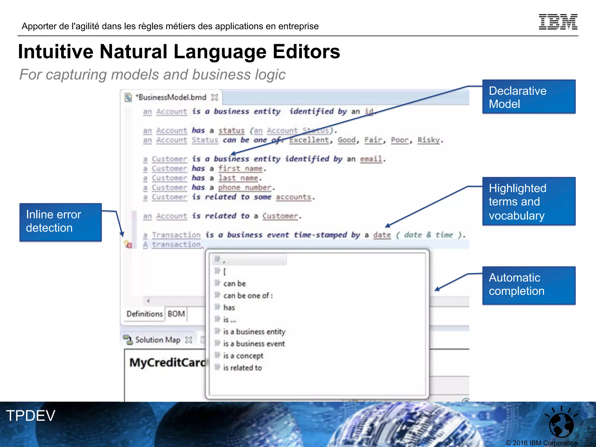 © 2016 IBM Corporation
Apporter de l'agilité dans les règles métiers des applications en entreprise
TPDEV
Automatic
completion
Highlighted
terms and
vocabulary
Declarative
Model
Inline error
detection
For capturing models and business logic
Intuitive Natural Language Editors
 