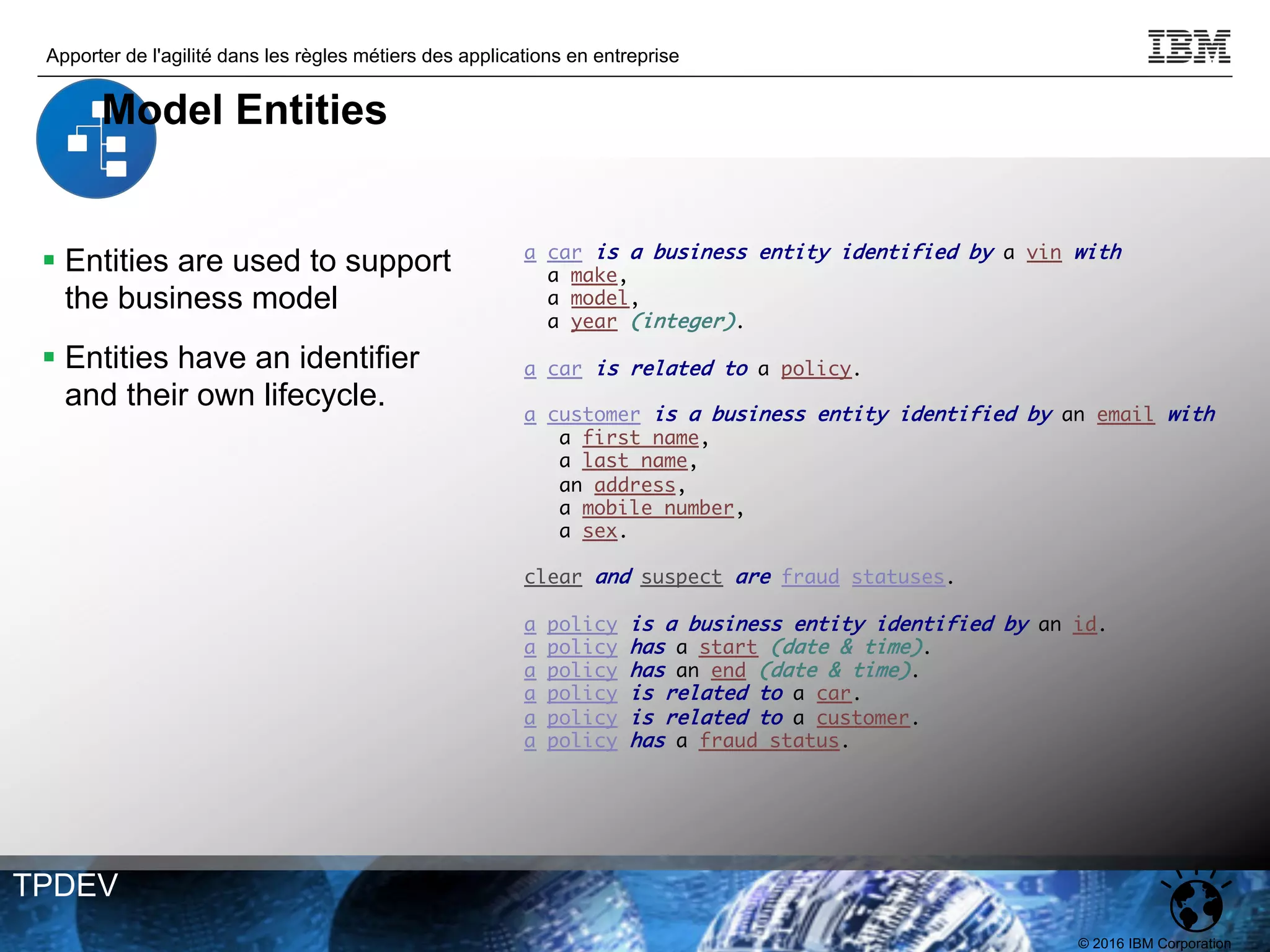 © 2016 IBM Corporation
Apporter de l'agilité dans les règles métiers des applications en entreprise
TPDEV
a car is a business entity identified by a vin with
a make,
a model,
a year (integer).
a car is related to a policy.
a customer is a business entity identified by an email with
a first name,
a last name,
an address,
a mobile number,
a sex.
clear and suspect are fraud statuses.
a policy is a business entity identified by an id.
a policy has a start (date & time).
a policy has an end (date & time).
a policy is related to a car.
a policy is related to a customer.
a policy has a fraud status.
§ Entities are used to support
the business model
§ Entities have an identifier
and their own lifecycle.
Model Entities
 