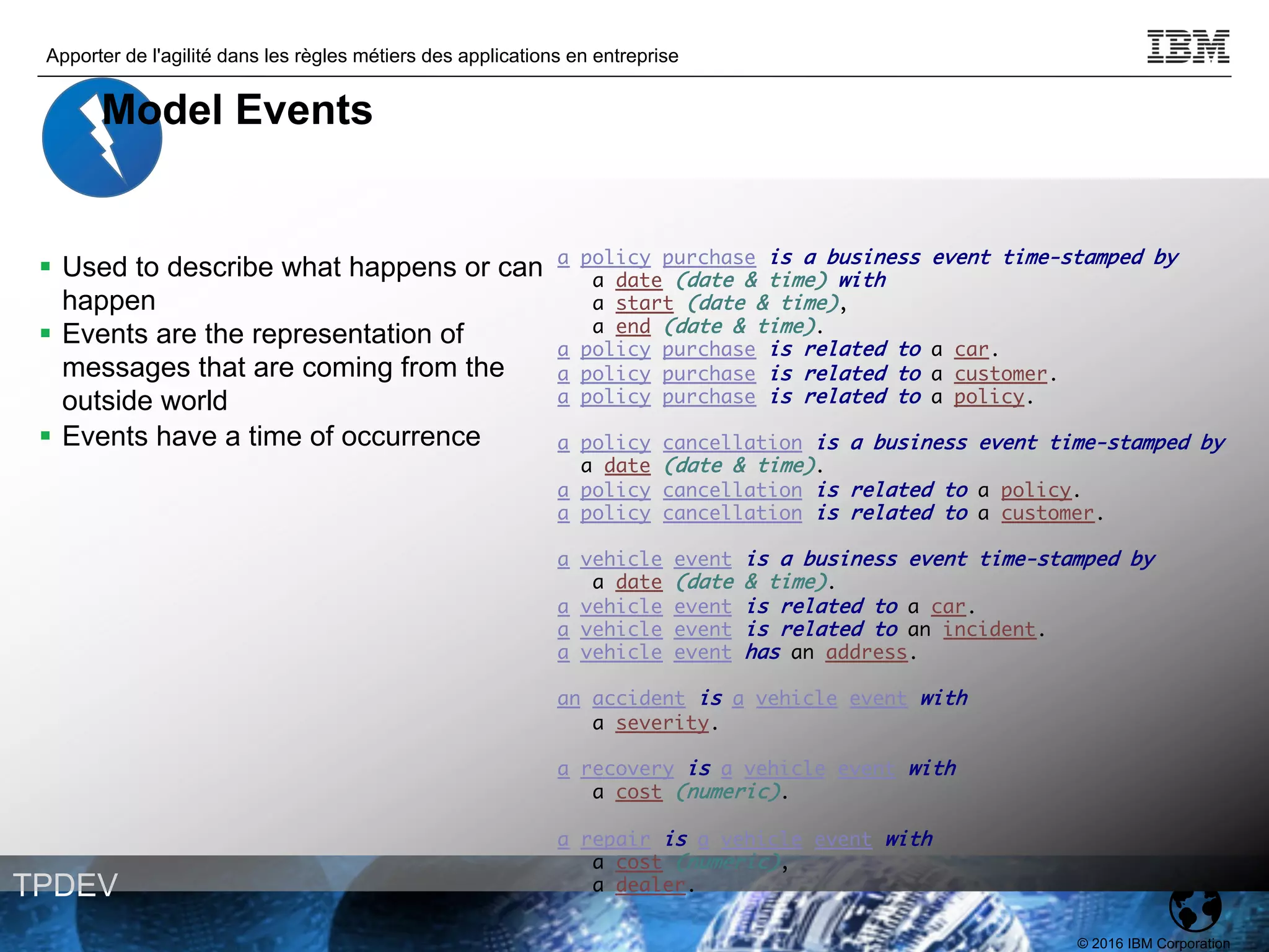 © 2016 IBM Corporation
Apporter de l'agilité dans les règles métiers des applications en entreprise
TPDEV
a policy purchase is a business event time-stamped by
a date (date & time) with
a start (date & time),
a end (date & time).
a policy purchase is related to a car.
a policy purchase is related to a customer.
a policy purchase is related to a policy.
a policy cancellation is a business event time-stamped by
a date (date & time).
a policy cancellation is related to a policy.
a policy cancellation is related to a customer.
a vehicle event is a business event time-stamped by
a date (date & time).
a vehicle event is related to a car.
a vehicle event is related to an incident.
a vehicle event has an address.
an accident is a vehicle event with
a severity.
a recovery is a vehicle event with
a cost (numeric).
a repair is a vehicle event with
a cost (numeric),
a dealer.
§ Used to describe what happens or can
happen
§ Events are the representation of
messages that are coming from the
outside world
§ Events have a time of occurrence
Model Events
 