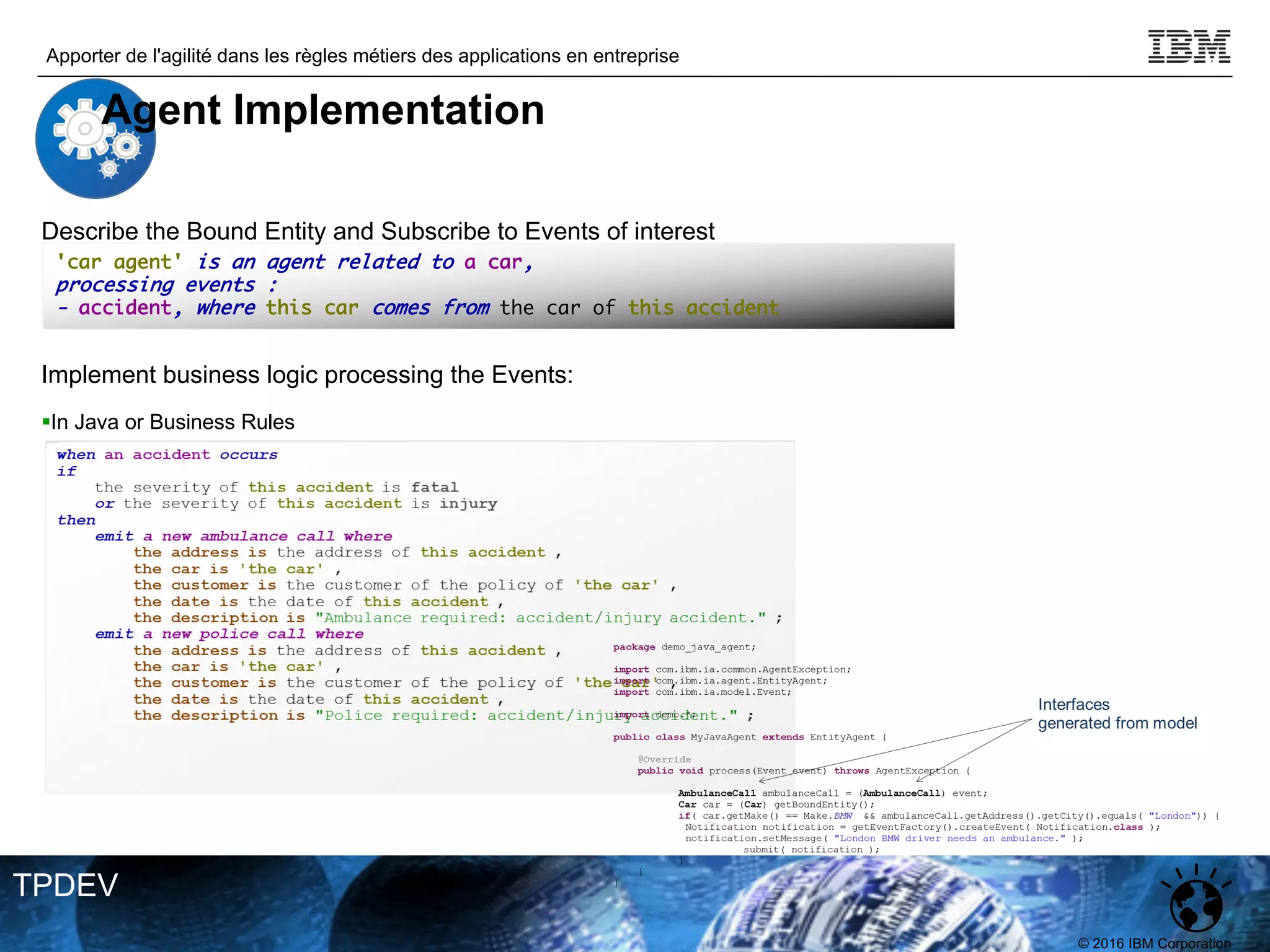 © 2016 IBM Corporation
Apporter de l'agilité dans les règles métiers des applications en entreprise
TPDEV
'car agent' is an agent related to a car,
processing events :
- accident, where this car comes from the car of this accident
Describe the Bound Entity and Subscribe to Events of interest
Implement business logic processing the Events:
§In Java or Business Rules
Agent Implementation
 