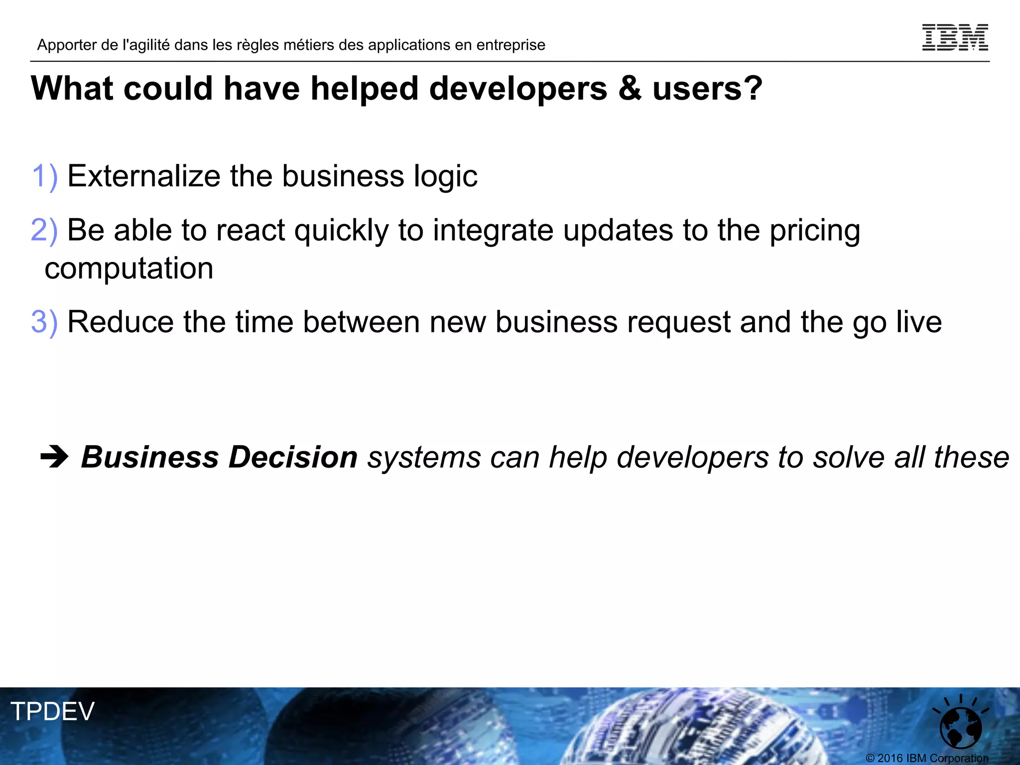 © 2016 IBM Corporation
Apporter de l'agilité dans les règles métiers des applications en entreprise
TPDEV
What could have helped developers & users?
1) Externalize the business logic
2) Be able to react quickly to integrate updates to the pricing
computation
3) Reduce the time between new business request and the go live
è Business Decision systems can help developers to solve all these
 