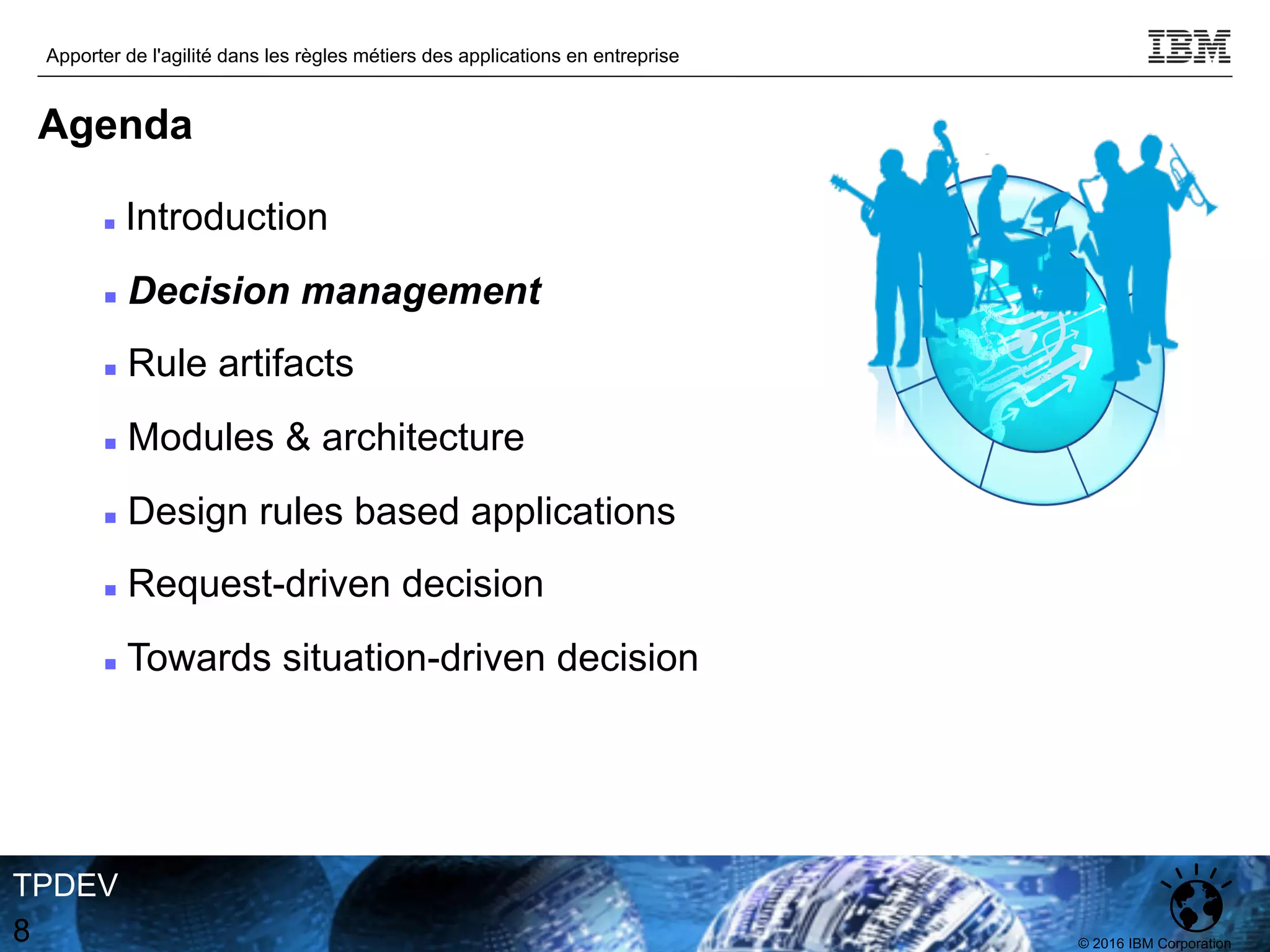 © 2016 IBM Corporation
Apporter de l'agilité dans les règles métiers des applications en entreprise
TPDEV
8
Agenda
n Introduction
n Decision management
n Rule artifacts
n Modules & architecture
n Design rules based applications
n Request-driven decision
n Towards situation-driven decision
 