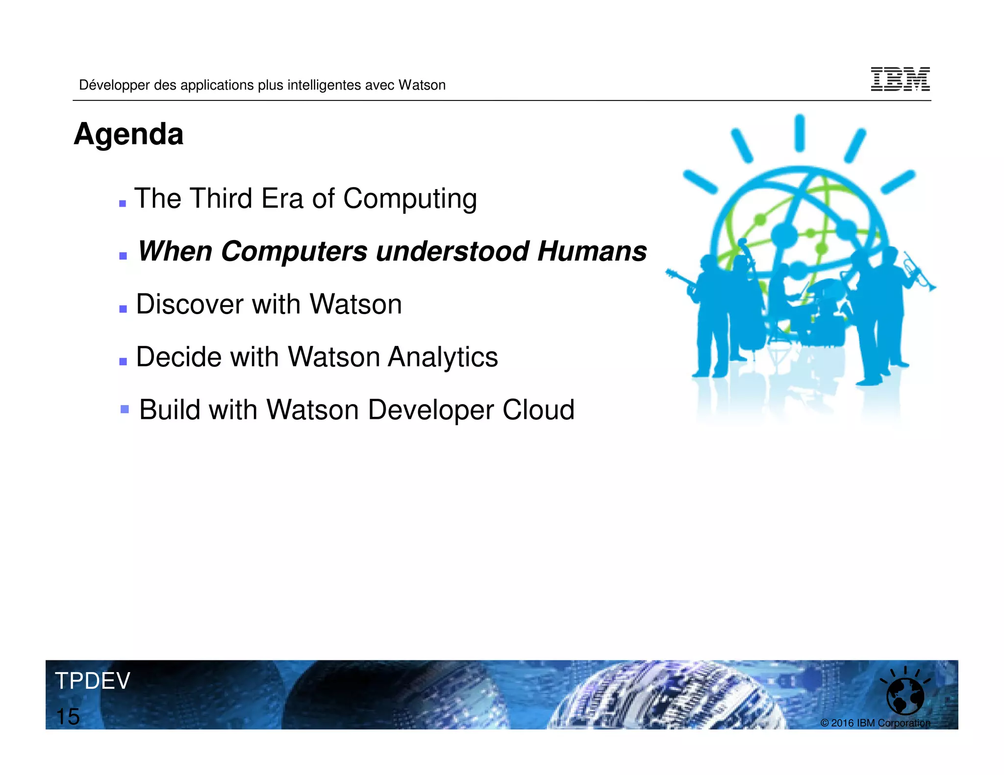 © 2016 IBM Corporation
Développer des applications plus intelligentes avec Watson
TPDEV
15
Agenda
The Third Era of Computing
When Computers understood Humans
Discover with Watson
Decide with Watson Analytics
Build with Watson Developer Cloud
 