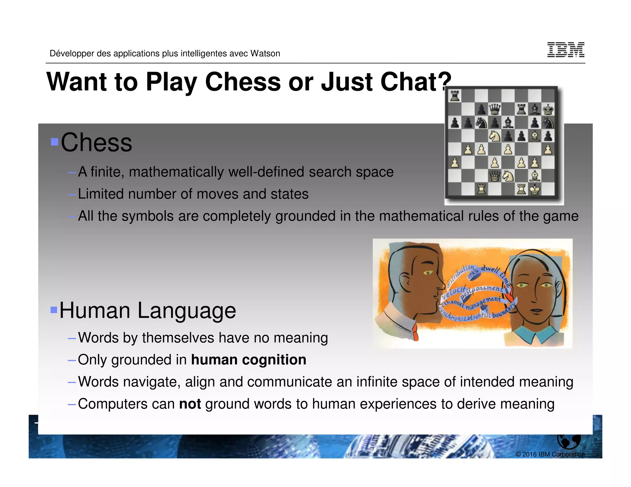 © 2016 IBM Corporation
Développer des applications plus intelligentes avec Watson
TPDEV
Want to Play Chess or Just Chat?
Chess
–A finite, mathematically well-defined search space
–Limited number of moves and states
–All the symbols are completely grounded in the mathematical rules of the game
Human Language
–Words by themselves have no meaning
–Only grounded in human cognition
–Words navigate, align and communicate an infinite space of intended meaning
–Computers can not ground words to human experiences to derive meaning
 