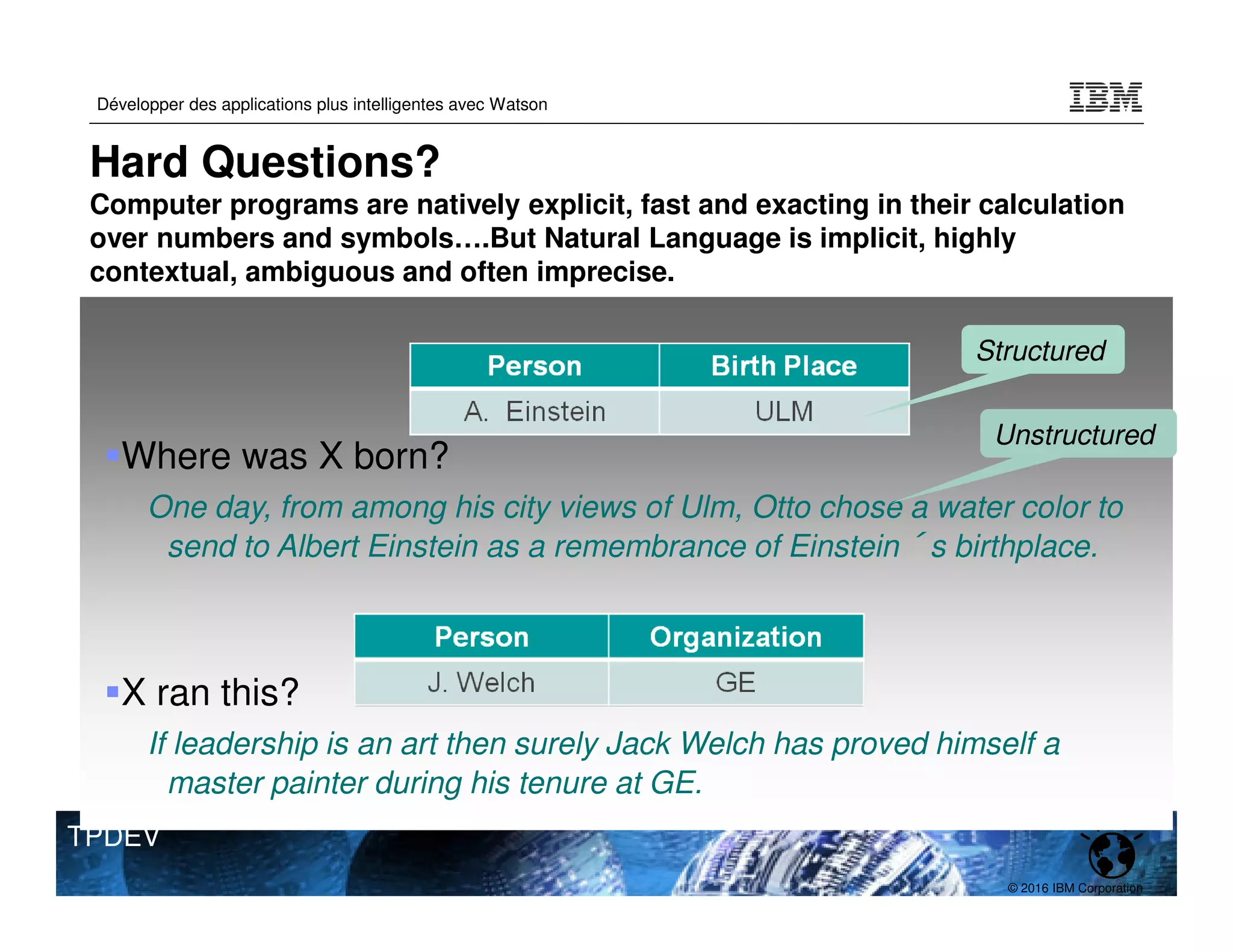 © 2016 IBM Corporation
Développer des applications plus intelligentes avec Watson
TPDEV
Hard Questions?
Computer programs are natively explicit, fast and exacting in their calculation
over numbers and symbols….But Natural Language is implicit, highly
contextual, ambiguous and often imprecise.
Where was X born?
One day, from among his city views of Ulm, Otto chose a water color to
send to Albert Einstein as a remembrance of Einstein´s birthplace.
X ran this?
If leadership is an art then surely Jack Welch has proved himself a
master painter during his tenure at GE.
Structured
Unstructured
 