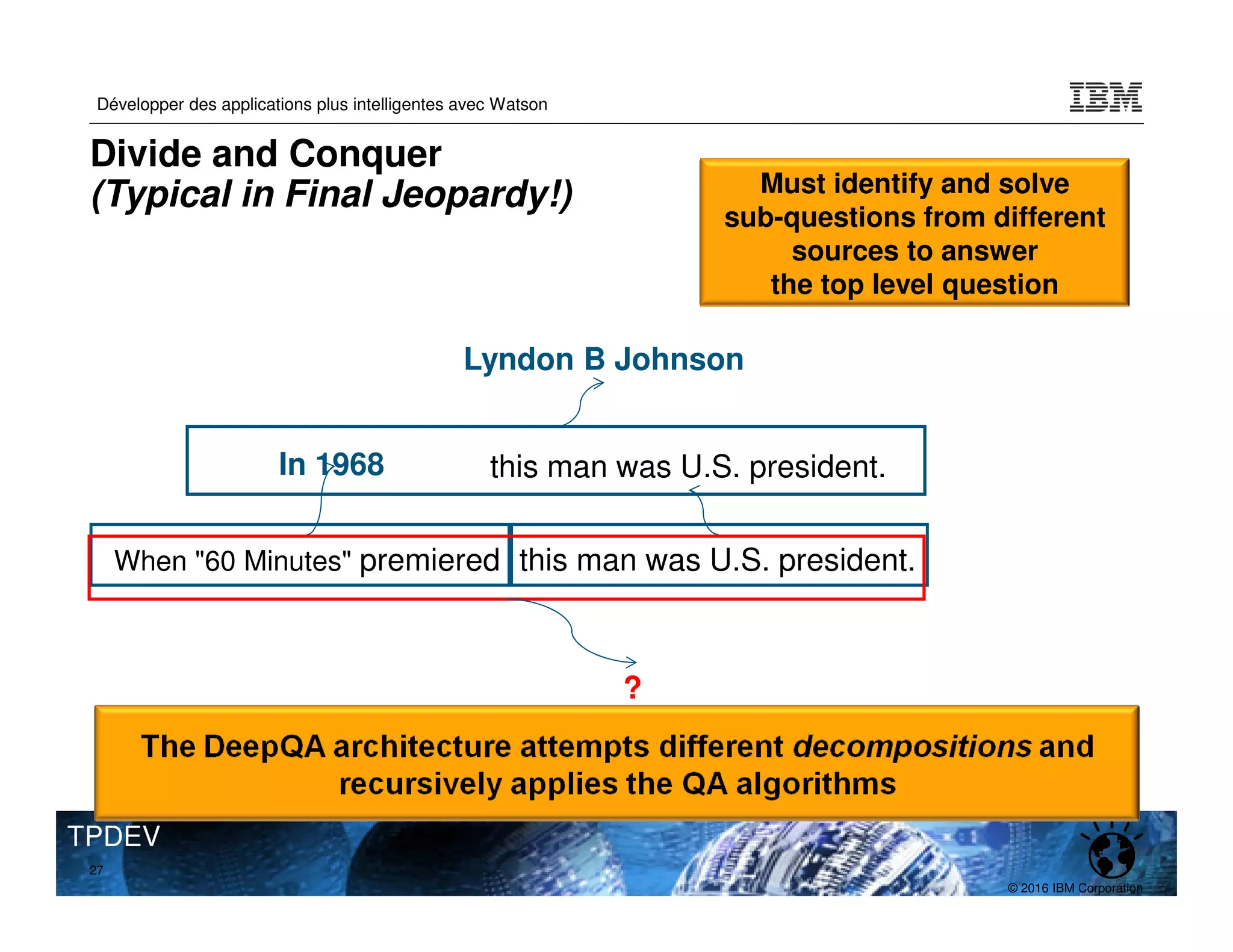 © 2016 IBM Corporation
Développer des applications plus intelligentes avec Watson
TPDEV
In 1968
When "60 Minutes" premiered this man was U.S. president.
this man was U.S. president.
Lyndon B Johnson
?
27
Divide and Conquer
(Typical in Final Jeopardy!) Must identify and solve
sub-questions from different
sources to answer
the top level question
 