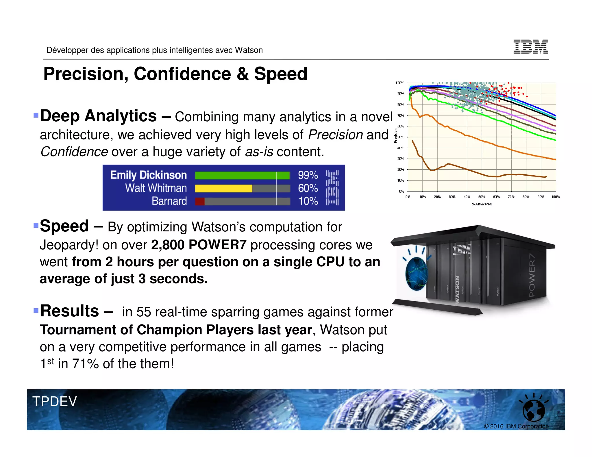 © 2016 IBM Corporation
Développer des applications plus intelligentes avec Watson
TPDEV
Deep Analytics – Combining many analytics in a novel
architecture, we achieved very high levels of Precision and
Confidence over a huge variety of as-is content.
Speed – By optimizing Watson’s computation for
Jeopardy! on over 2,800 POWER7 processing cores we
went from 2 hours per question on a single CPU to an
average of just 3 seconds.
Results – in 55 real-time sparring games against former
Tournament of Champion Players last year, Watson put
on a very competitive performance in all games -- placing
1st in 71% of the them!
Precision, Confidence & Speed
 