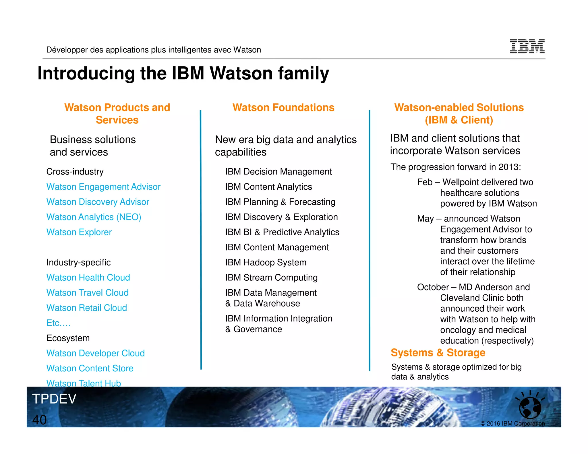 © 2016 IBM Corporation
Développer des applications plus intelligentes avec Watson
TPDEV
40
Cross-industry
Watson Engagement Advisor
Watson Discovery Advisor
Watson Analytics (NEO)
Watson Explorer
Industry-specific
Watson Health Cloud
Watson Travel Cloud
Watson Retail Cloud
Etc….
Ecosystem
Watson Developer Cloud
Watson Content Store
Watson Talent Hub
Watson Products and
Services
Business solutions
and services
• IBM Decision Management
• IBM Content Analytics
• IBM Planning & Forecasting
• IBM Discovery & Exploration
• IBM BI & Predictive Analytics
• IBM Content Management
• IBM Hadoop System
• IBM Stream Computing
• IBM Data Management
& Data Warehouse
• IBM Information Integration
& Governance
Watson Foundations
New era big data and analytics
capabilities
The progression forward in 2013:
Feb – Wellpoint delivered two
healthcare solutions
powered by IBM Watson
May – announced Watson
Engagement Advisor to
transform how brands
and their customers
interact over the lifetime
of their relationship
October – MD Anderson and
Cleveland Clinic both
announced their work
with Watson to help with
oncology and medical
education (respectively)
Watson-enabled Solutions
(IBM & Client)
IBM and client solutions that
incorporate Watson services
Systems & storage optimized for big
data & analytics
Systems & Storage
Introducing the IBM Watson family
 