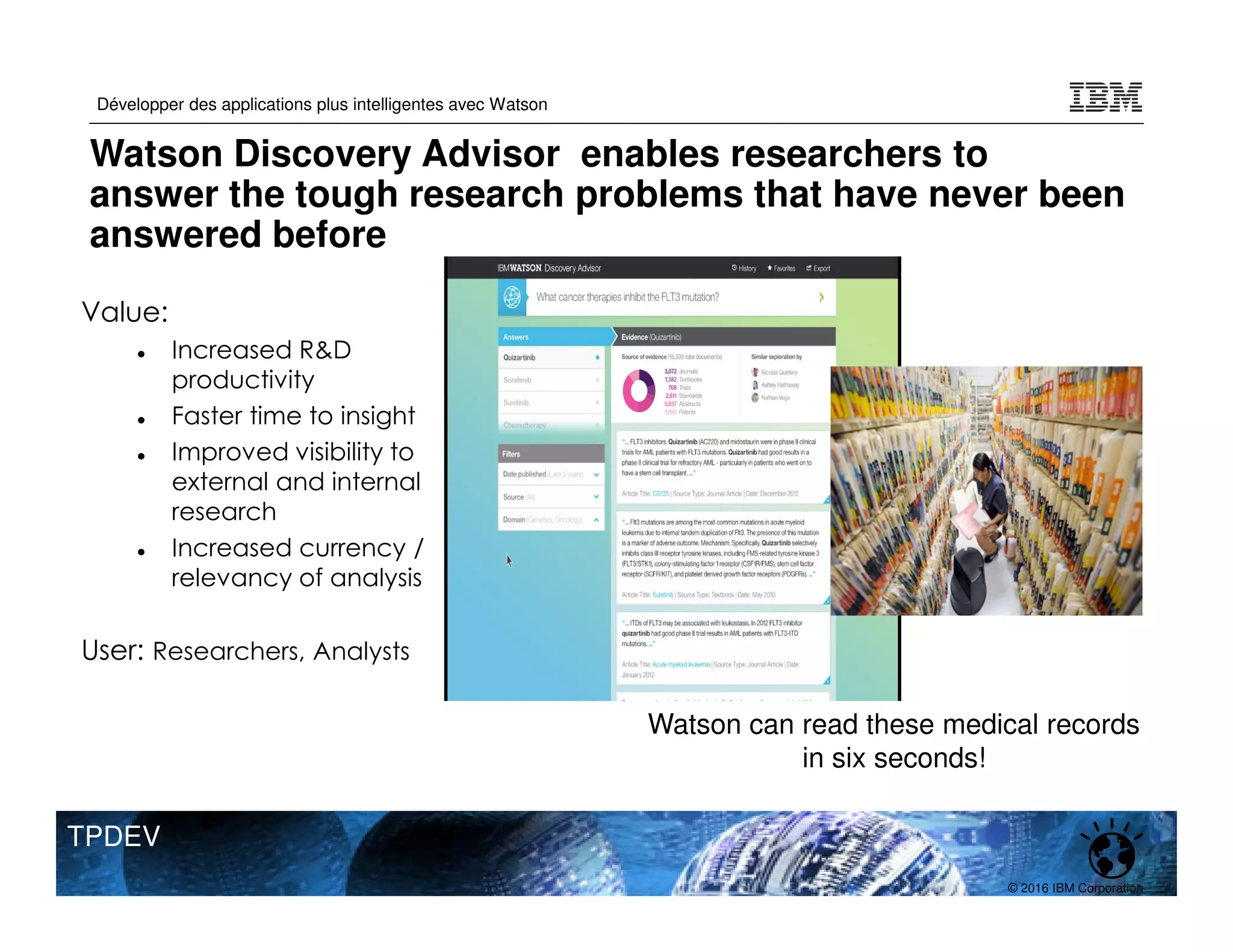 © 2016 IBM Corporation
Développer des applications plus intelligentes avec Watson
TPDEV
44
Value:
Increased R&D
productivity
Faster time to insight
Improved visibility to
external and internal
research
Increased currency /
relevancy of analysis
User: Researchers, Analysts
Watson can read these medical records
in six seconds!
Watson Discovery Advisor enables researchers to
answer the tough research problems that have never been
answered before
 