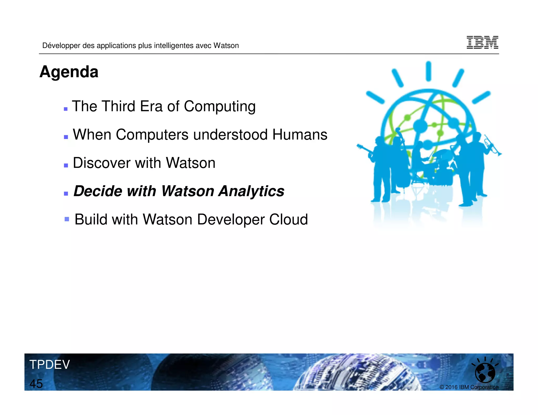 © 2016 IBM Corporation
Développer des applications plus intelligentes avec Watson
TPDEV
45
Agenda
The Third Era of Computing
When Computers understood Humans
Discover with Watson
Decide with Watson Analytics
Build with Watson Developer Cloud
 