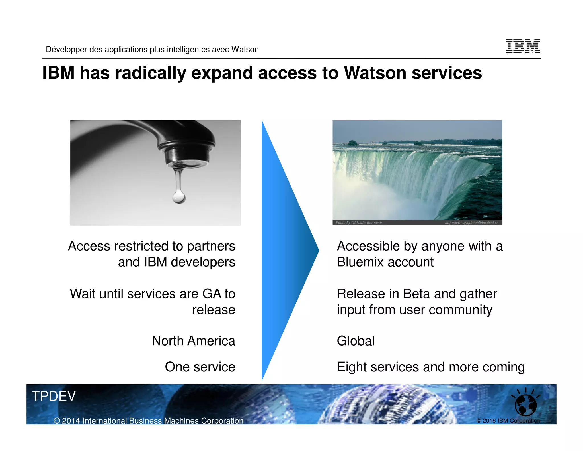© 2016 IBM Corporation
Développer des applications plus intelligentes avec Watson
TPDEV
Access restricted to partners
and IBM developers
Accessible by anyone with a
Bluemix account
Wait until services are GA to
release
Release in Beta and gather
input from user community
North America Global
One service Eight services and more coming
© 2014 International Business Machines Corporation
IBM has radically expand access to Watson services
 