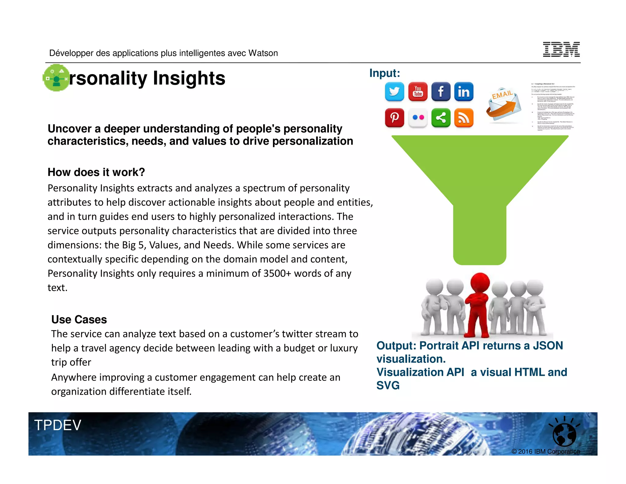 © 2016 IBM Corporation
Développer des applications plus intelligentes avec Watson
TPDEV
Uncover a deeper understanding of people's personality
characteristics, needs, and values to drive personalization
How does it work?
Personality Insights extracts and analyzes a spectrum of personality
attributes to help discover actionable insights about people and entities,
and in turn guides end users to highly personalized interactions. The
service outputs personality characteristics that are divided into three
dimensions: the Big 5, Values, and Needs. While some services are
contextually specific depending on the domain model and content,
Personality Insights only requires a minimum of 3500+ words of any
text.
Use Cases
The service can analyze text based on a customer’s twitter stream to
help a travel agency decide between leading with a budget or luxury
trip offer
Anywhere improving a customer engagement can help create an
organization differentiate itself.
Input:
Output: Portrait API returns a JSON
visualization.
Visualization API a visual HTML and
SVG
Personality Insights
 