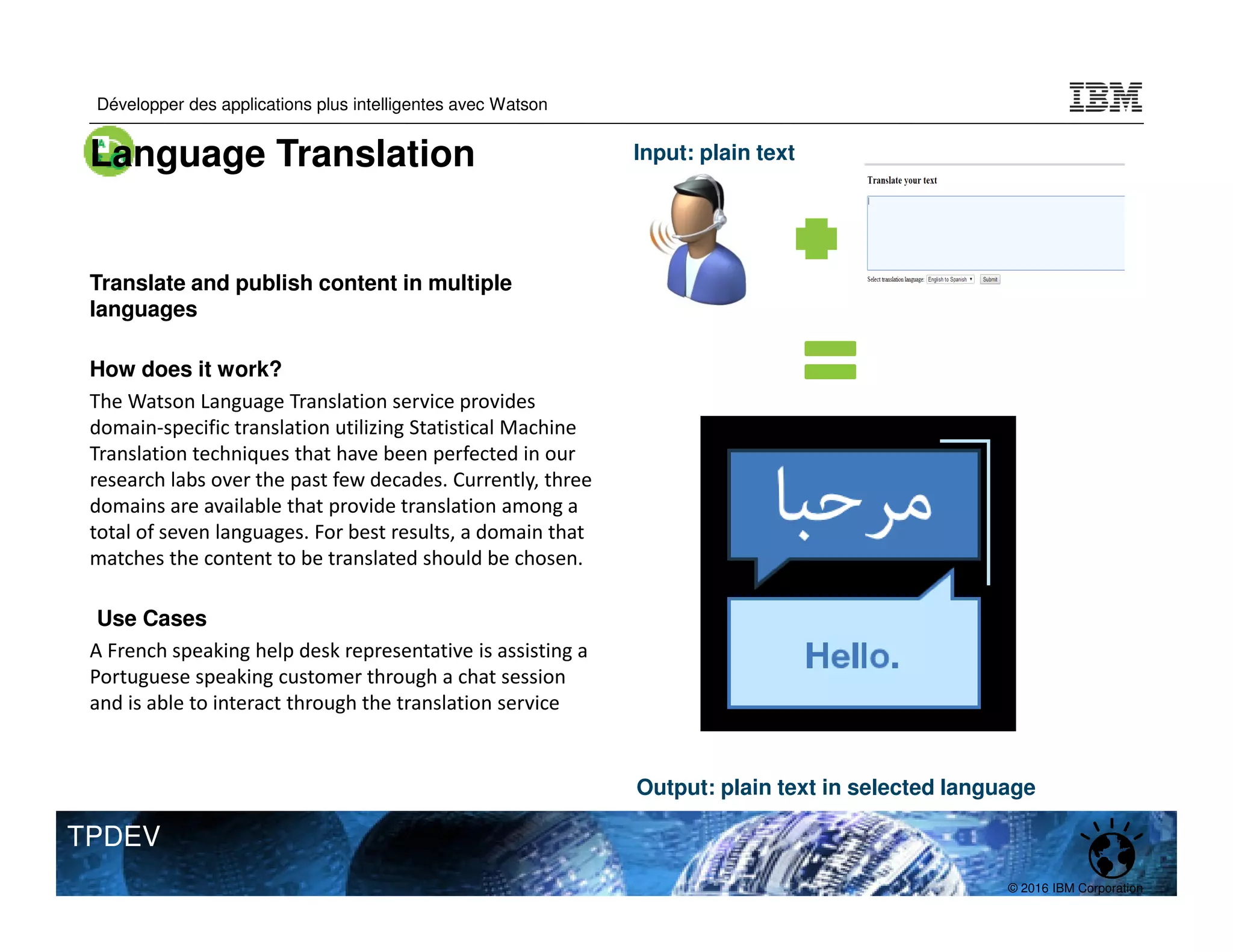 © 2016 IBM Corporation
Développer des applications plus intelligentes avec Watson
TPDEV
Translate and publish content in multiple
languages
How does it work?
The Watson Language Translation service provides
domain-specific translation utilizing Statistical Machine
Translation techniques that have been perfected in our
research labs over the past few decades. Currently, three
domains are available that provide translation among a
total of seven languages. For best results, a domain that
matches the content to be translated should be chosen.
Use Cases
A French speaking help desk representative is assisting a
Portuguese speaking customer through a chat session
and is able to interact through the translation service
Input: plain text
Output: plain text in selected language
Language Translation
 