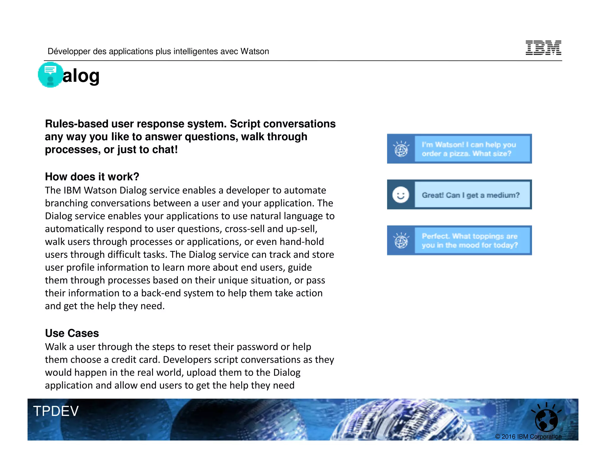 © 2016 IBM Corporation
Développer des applications plus intelligentes avec Watson
TPDEV
Rules-based user response system. Script conversations
any way you like to answer questions, walk through
processes, or just to chat!
How does it work?
The IBM Watson Dialog service enables a developer to automate
branching conversations between a user and your application. The
Dialog service enables your applications to use natural language to
automatically respond to user questions, cross-sell and up-sell,
walk users through processes or applications, or even hand-hold
users through difficult tasks. The Dialog service can track and store
user profile information to learn more about end users, guide
them through processes based on their unique situation, or pass
their information to a back-end system to help them take action
and get the help they need.
Use Cases
Walk a user through the steps to reset their password or help
them choose a credit card. Developers script conversations as they
would happen in the real world, upload them to the Dialog
application and allow end users to get the help they need
Dialog
 