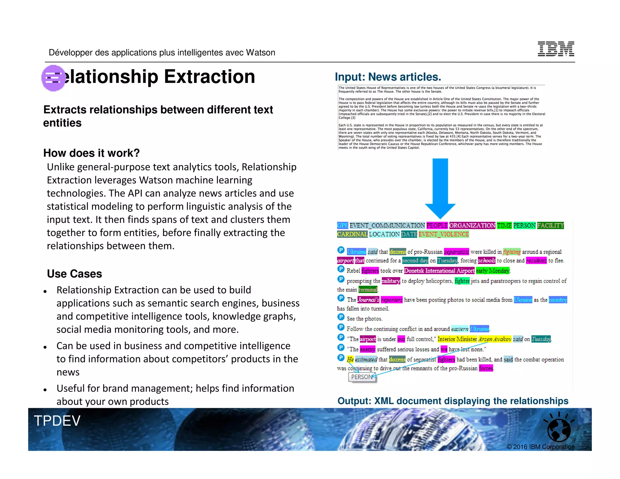 © 2016 IBM Corporation
Développer des applications plus intelligentes avec Watson
TPDEV
Extracts relationships between different text
entities
How does it work?
Unlike general-purpose text analytics tools, Relationship
Extraction leverages Watson machine learning
technologies. The API can analyze news articles and use
statistical modeling to perform linguistic analysis of the
input text. It then finds spans of text and clusters them
together to form entities, before finally extracting the
relationships between them.
Use Cases
Relationship Extraction can be used to build
applications such as semantic search engines, business
and competitive intelligence tools, knowledge graphs,
social media monitoring tools, and more.
Can be used in business and competitive intelligence
to find information about competitors’ products in the
news
Useful for brand management; helps find information
about your own products
Input: News articles.
Output: XML document displaying the relationships
Relationship Extraction
 