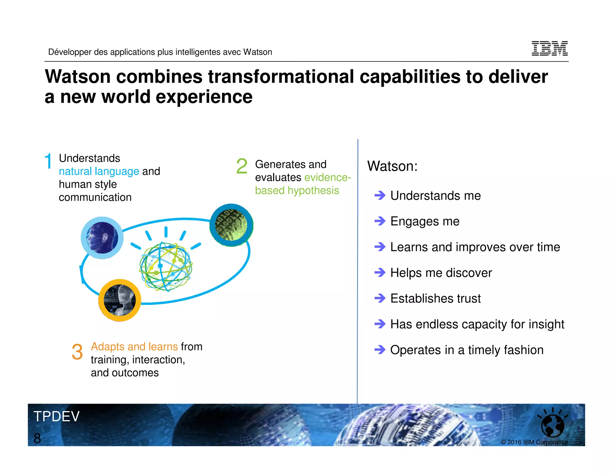 © 2016 IBM Corporation
Développer des applications plus intelligentes avec Watson
TPDEV
8
Understands
natural language and
human style
communication
Adapts and learns from
training, interaction,
and outcomes
Generates and
evaluates evidence-
based hypothesis
1 2
3
Understands me
Engages me
Learns and improves over time
Helps me discover
Establishes trust
Has endless capacity for insight
Operates in a timely fashion
Watson:
Watson combines transformational capabilities to deliver
a new world experience
 