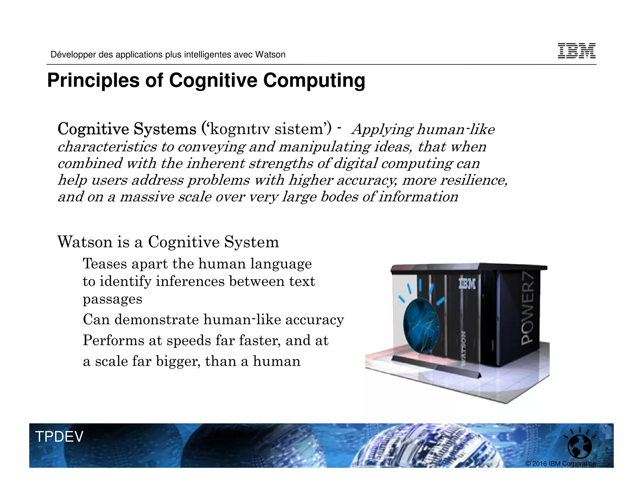 © 2016 IBM Corporation
Développer des applications plus intelligentes avec Watson
TPDEV
Cognitive Systems (‘
Cognitive Systems (‘
Cognitive Systems (‘
Cognitive Systems (‘kognɪtɪv sistem’) - Applying human-like
characteristics to conveying and manipulating ideas, that when
combined with the inherent strengths of digital computing can
help users address problems with higher accuracy, more resilience,
and on a massive scale over very large bodes of information
Watson is a Cognitive System
‒ Teases apart the human language
to identify inferences between text
passages
‒ Can demonstrate human-like accuracy
‒ Performs at speeds far faster, and at
a scale far bigger, than a human
Principles of Cognitive Computing
 
