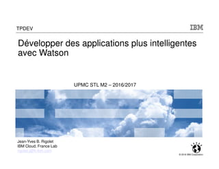 © 2016 IBM Corporation
TPDEV
UPMC STL M2 – 2016/2017
Jean-Yves B. Rigolet
IBM Cloud, France Lab
rigolet.j@fr.ibm.com
Développer des applications plus intelligentes
avec Watson
 