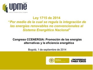 20 años 
Unidad de Planeación Minero Energética 
Ley 1715 de 2014 
“Por medio de la cual se regula la integración de 
las energías renovables no convencionales al 
Sistema Energético Nacional” 
Congreso CCENERGIA: Promoción de las energías 
alternativas y la eficiencia energética 
Bogotá, 1 de septiembre de 2014 
 