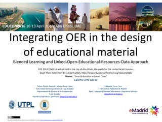 Integrating OER in the design
of educational material
Blended Learning and Linked-Open-Educational-Resources-Data Approach
IEEE EDUCON2016 will be held in the city of Abu Dhabi, the capital of the United Arab Emirates.
Dusit Thani hotel from 11-13 April, 2016, http://www.educon-conference.org/educon2016/
Theme: "Smart Education in Smart Cities"
GRUPO UPM GICAC
this work is licensed under a CreativeCommons Attribution3.0 License http://creativecommons.org/licenses/by/3.0/ec/
Nelson Piedra, Janneth Chicaiza, Jorge López
Universidad Técnica particular de Loja, Ecuador
Departamento de Ciencias de la Computación
Loja, Ecuador
nopiedra@utpl.edu.ec, {jachicaiza, jalopez2}@utpl.edu.ec
Edmundo Tovar Caro
Universidad Politécnica de Madrid
Dpto. Lenguajes y Sistemas Informáticos e Ingeniería Software
edmundo.tovar@upm.es
EDUCON2016 10-13 April 2016, Abu Dhabi, UAE
 