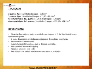 TIPOLOGIA:
2 quartos Tipo: 5 unidades (1 vaga) - 61,57m²
3 quartos Tipo: 25 unidades (2 vagas) – 73,80 a 79,85m²
Cobertura Dúplex de 2 quartos: 1 unidade (2 vagas) – 130,33m²
Cobertura Dúplex de 3 quartos: 5 unidades (2 vagas) – 139,27 a 154,15m²
DIFERENCIAIS:
- Varanda Gourmet em todas as unidades. As colunas 1, 2, 4 e 5 serão entregues
com churrasqueira.
- 2 vagas de garagem em todas as unidades de 3 quartos e coberturas.
- Estrutura de lazer completa.
- Arquitetura contemporânea que se destaca na região.
- Bem próximo ao NorteShopping.
- Todas as unidades com suíte.
- Porcelanato em todo o apartamento, em todas as unidades.
www.brunoiMob.com.br
 