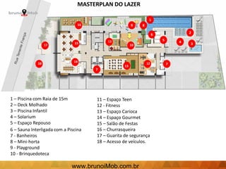 1
2
345
6
7
89
11
10
11
7
12
13
14
15
16
17
18
1 – Piscina com Raia de 15m
2 – Deck Molhado
3 – Piscina Infantil
4 – Solarium
5 – Espaço Repouso
6 – Sauna Interligada com a Piscina
7 - Banheiros
8 – Mini-horta
9 - Playground
10 - Brinquedoteca
11 – Espaço Teen
12 - Fitness
13 – Espaço Carioca
14 – Espaço Gourmet
15 – Salão de Festas
16 – Churrasqueira
17 – Guarita de segurança
18 – Acesso de veículos.
MASTERPLAN DO LAZER
www.brunoiMob.com.br
 
