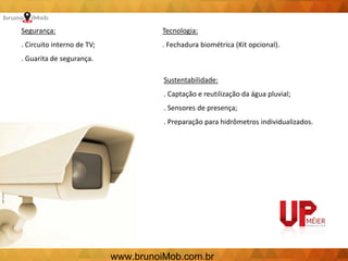 Segurança:
. Circuito interno de TV;
. Guarita de segurança.
Tecnologia:
. Fechadura biométrica (Kit opcional).
Sustentabilidade:
. Captação e reutilização da água pluvial;
. Sensores de presença;
. Preparação para hidrômetros individualizados.
www.brunoiMob.com.br
 