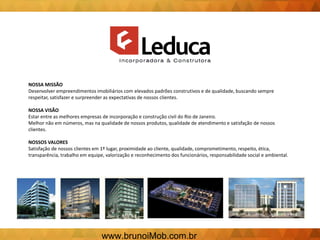 NOSSA MISSÃO
Desenvolver empreendimentos imobiliários com elevados padrões construtivos e de qualidade, buscando sempre
respeitar, satisfazer e surpreender as expectativas de nossos clientes.
NOSSA VISÃO
Estar entre as melhores empresas de incorporação e construção civil do Rio de Janeiro.
Melhor não em números, mas na qualidade de nossos produtos, qualidade de atendimento e satisfação de nossos
clientes.
NOSSOS VALORES
Satisfação de nossos clientes em 1º lugar, proximidade ao cliente, qualidade, comprometimento, respeito, ética,
transparência, trabalho em equipe, valorização e reconhecimento dos funcionários, responsabilidade social e ambiental.
www.brunoiMob.com.br
 