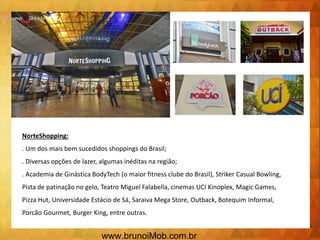 NorteShopping:
. Um dos mais bem sucedidos shoppings do Brasil;
. Diversas opções de lazer, algumas inéditas na região;
. Academia de Ginástica BodyTech (o maior fitness clube do Brasil), Striker Casual Bowling,
Pista de patinação no gelo, Teatro Miguel Falabella, cinemas UCI Kinoplex, Magic Games,
Pizza Hut, Universidade Estácio de Sá, Saraiva Mega Store, Outback, Botequim Informal,
Porcão Gourmet, Burger King, entre outras.
www.brunoiMob.com.br
 