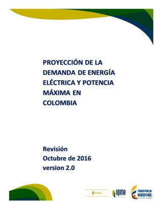 0
PROYECCIÓN DE LA
DEMANDA DE ENERGÍA
ELÉCTRICA Y POTENCIA
MÁXIMA EN
COLOMBIA
Revisión
Octubre de 2016
version 2.0
 