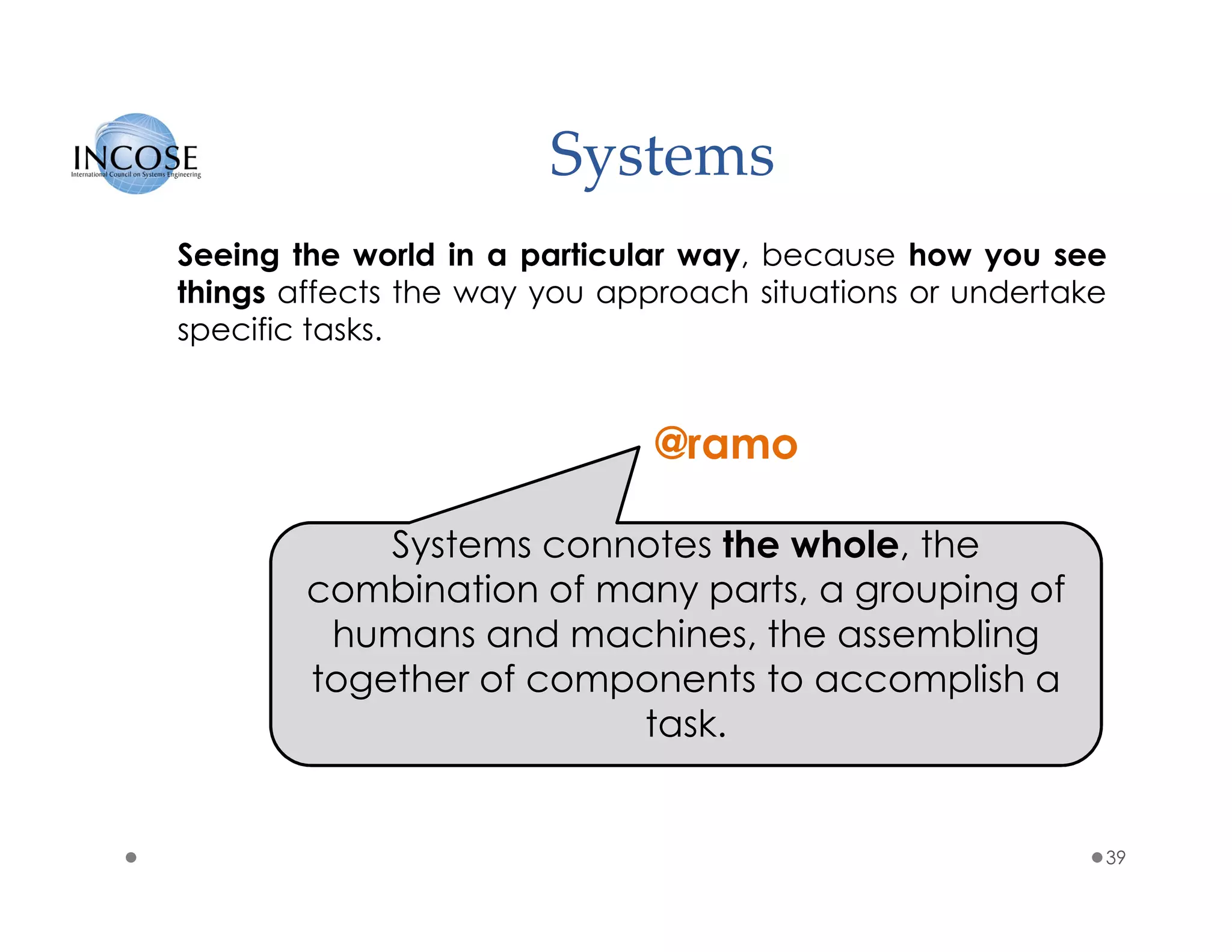 Systems
39
Seeing the world in a particular way, because how you see
things affects the way you approach situations or undertake
specific tasks.
Systems connotes the whole, the
combination of many parts, a grouping of
humans and machines, the assembling
together of components to accomplish a
task.
@ramo
 
