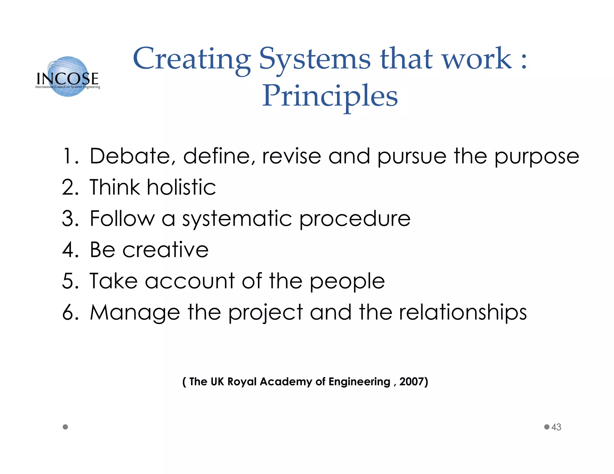 Creating Systems that work :
Principles
1. Debate, define, revise and pursue the purpose
2. Think holistic
3. Follow a systematic procedure
4. Be creative
5. Take account of the people
6. Manage the project and the relationships
43
( The UK Royal Academy of Engineering , 2007)
 