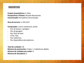 Projeto Arquitetônico: S. Klein
Perspectivas e Plantas: Ricardo Nascimento
Comunicação: Percepttiva Comunicação
Área do terreno: 1.229,14m²
Composição: 1 torre residencial, sendo:
- Pav. de acesso + garagem
- Pav. de garagem
- Pav. Área de lazer
- 5 Pav. Tipo
- Pav. Cobertura
- Pav. Dependência da cobertura
Total de unidades: 36
Número de pavimentos: 5 tipos + 1 coberturas dúplex
Número de unidades por andar: 6
Número de elevadores: 2
DESCRITIVO
 