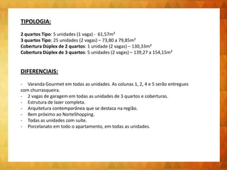 TIPOLOGIA:
2 quartos Tipo: 5 unidades (1 vaga) - 61,57m²
3 quartos Tipo: 25 unidades (2 vagas) – 73,80 a 79,85m²
Cobertura Dúplex de 2 quartos: 1 unidade (2 vagas) – 130,33m²
Cobertura Dúplex de 3 quartos: 5 unidades (2 vagas) – 139,27 a 154,15m²
DIFERENCIAIS:
- Varanda Gourmet em todas as unidades. As colunas 1, 2, 4 e 5 serão entregues
com churrasqueira.
- 2 vagas de garagem em todas as unidades de 3 quartos e coberturas.
- Estrutura de lazer completa.
- Arquitetura contemporânea que se destaca na região.
- Bem próximo ao NorteShopping.
- Todas as unidades com suíte.
- Porcelanato em todo o apartamento, em todas as unidades.
 