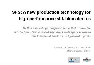 1 www.upm.es
SFS: A new production technology for
high performance silk biomaterials
SFS is a novel spinning technique that allows the
production of bioinspired silk fibers with applications to
the therapy of tendon and ligament injuries
Universidad Politécnica de Madrid
Madrid, December 3rd 2014
 