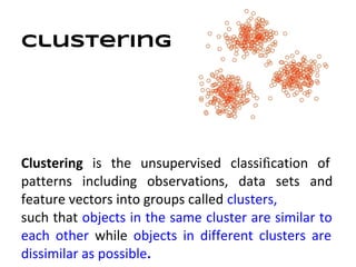 Clustering




Clustering is the unsupervised classiﬁcation of
patterns including observations, data sets and
feature vectors into groups called clusters,
such that objects in the same cluster are similar to
each other while objects in different clusters are
dissimilar as possible.
 