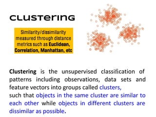 Clustering




Clustering is the unsupervised classiﬁcation of
patterns including observations, data sets and
feature vectors into groups called clusters,
such that objects in the same cluster are similar to
each other while objects in different clusters are
dissimilar as possible.
 