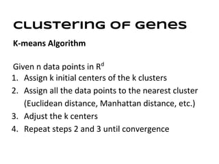 Clustering of genes
K-means Algorithm

Given n data points in Rd
1. Assign k initial centers of the k clusters
2. Assign all the data points to the nearest cluster
   (Euclidean distance, Manhattan distance, etc.)
3. Adjust the k centers
4. Repeat steps 2 and 3 until convergence
 