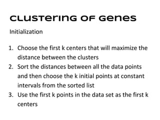 Clustering of genes
Initialization

1. Choose the first k centers that will maximize the
   distance between the clusters
2. Sort the distances between all the data points
   and then choose the k initial points at constant
   intervals from the sorted list
3. Use the first k points in the data set as the first k
   centers
 